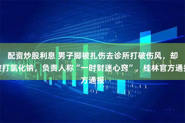 配资炒股利息 男子脚被扎伤去诊所打破伤风，却被打氯化钠，负责人称“一时财迷心窍”，桂林官方通报