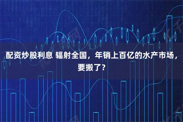 配资炒股利息 辐射全国，年销上百亿的水产市场，要搬了？