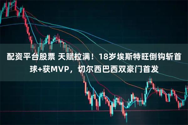 配资平台股票 天赋拉满！18岁埃斯特旺倒钩斩首球+获MVP，切尔西巴西双豪门首发