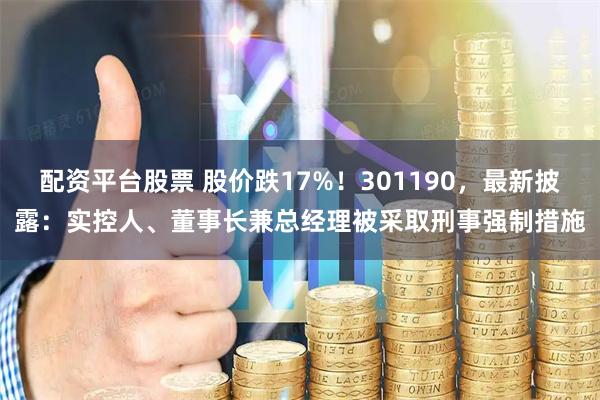 配资平台股票 股价跌17%！301190，最新披露：实控人、董事长兼总经理被采取刑事强制措施