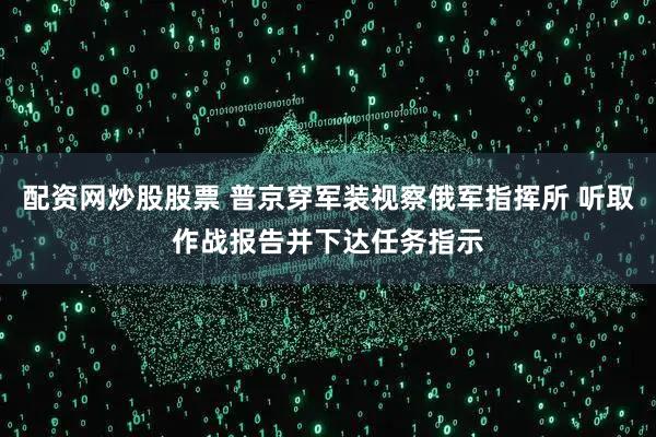 配资网炒股股票 普京穿军装视察俄军指挥所 听取作战报告并下达任务指示