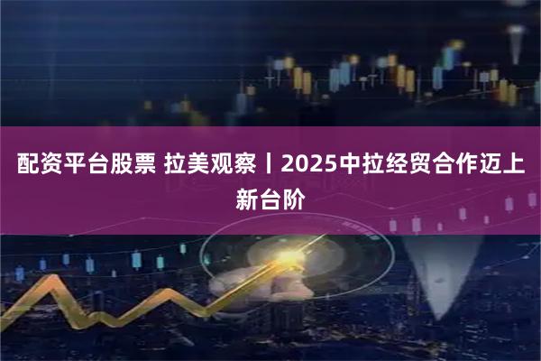 配资平台股票 拉美观察丨2025中拉经贸合作迈上新台阶
