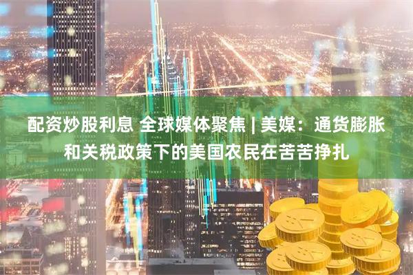 配资炒股利息 全球媒体聚焦 | 美媒：通货膨胀和关税政策下的美国农民在苦苦挣扎