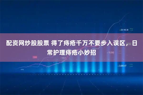 配资网炒股股票 得了痔疮千万不要步入误区，日常护理痔疮小妙招