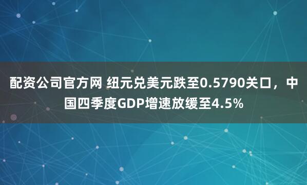配资公司官方网 纽元兑美元跌至0.5790关口，中国四季度GDP增速放缓至4.5%