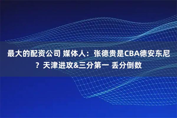 最大的配资公司 媒体人：张德贵是CBA德安东尼？天津进攻&三分第一 丢分倒数