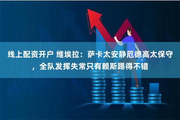 线上配资开户 维埃拉：萨卡太安静厄德高太保守，全队发挥失常只有赖斯踢得不错