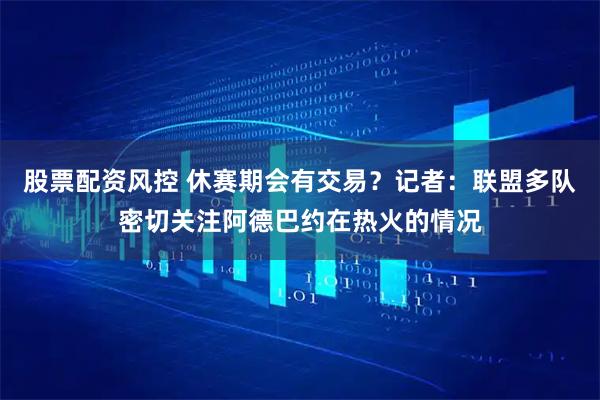 股票配资风控 休赛期会有交易？记者：联盟多队密切关注阿德巴约在热火的情况