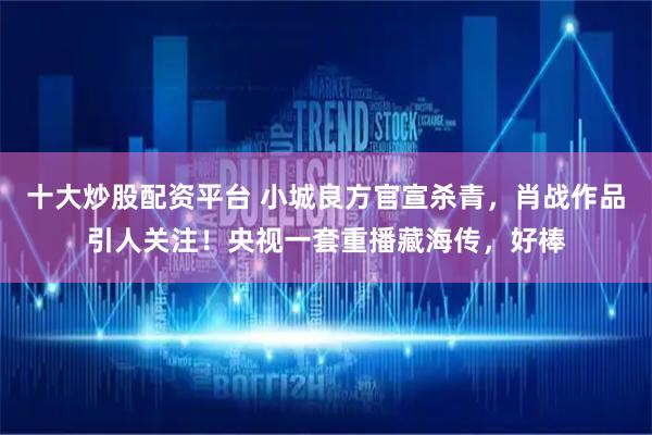 十大炒股配资平台 小城良方官宣杀青，肖战作品引人关注！央视一套重播藏海传，好棒