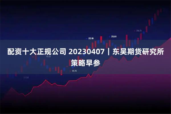 配资十大正规公司 20230407｜东吴期货研究所策略早参