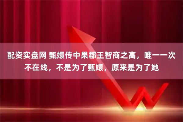 配资实盘网 甄嬛传中果郡王智商之高，唯一一次不在线，不是为了甄嬛，原来是为了她