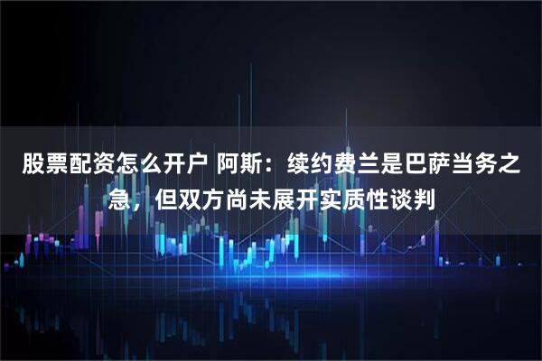 股票配资怎么开户 阿斯：续约费兰是巴萨当务之急，但双方尚未展开实质性谈判