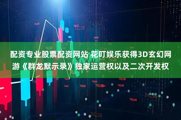 配资专业股票配资网站 花叮娱乐获得3D玄幻网游《群龙默示录》独家运营权以及二次开发权