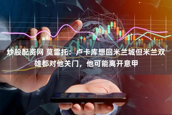 炒股配资网 莫雷托：卢卡库想回米兰城但米兰双雄都对他关门，他可能离开意甲