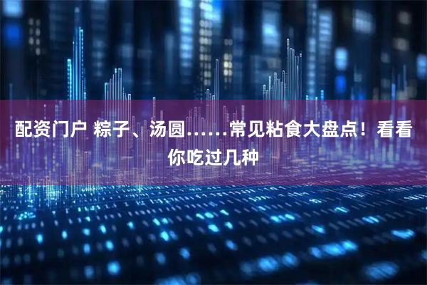 配资门户 粽子、汤圆……常见粘食大盘点！看看你吃过几种