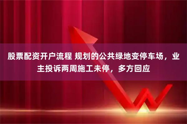 股票配资开户流程 规划的公共绿地变停车场，业主投诉两周施工未停，多方回应