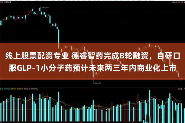 线上股票配资专业 德睿智药完成B轮融资，自研口服GLP-1小分子药预计未来两三年内商业化上市