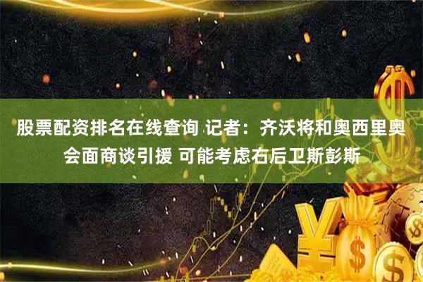 股票配资排名在线查询 记者：齐沃将和奥西里奥会面商谈引援 可能考虑右后卫斯彭斯