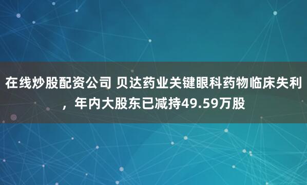 在线炒股配资公司 贝达药业关键眼科药物临床失利，年内大股东已减持49.59万股